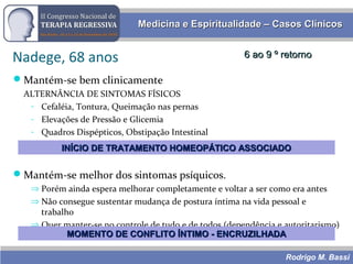 Rodrigo M. Bassi
Medicina e Espiritualidade – Casos ClínicosMedicina e Espiritualidade – Casos Clínicos
Nadege, 68 anos 6 ao 9 º retorno6 ao 9 º retorno
Mantém-se bem clinicamente
ALTERNÂNCIA DE SINTOMAS FÍSICOS
- Cefaléia, Tontura, Queimação nas pernas
- Elevações de Pressão e Glicemia
- Quadros Dispépticos, Obstipação Intestinal
Mantém-se melhor dos sintomas psíquicos.
⇒ Porém ainda espera melhorar completamente e voltar a ser como era antes
⇒ Não consegue sustentar mudança de postura íntima na vida pessoal e
trabalho
⇒ Quer manter-se no controle de tudo e de todos (dependência e autoritarismo)
MOMENTO DE CONFLITO ÍNTIMO - ENCRUZILHADAMOMENTO DE CONFLITO ÍNTIMO - ENCRUZILHADA
INÍCIO DE TRATAMENTO HOMEOPÁTICO ASSOCIADOINÍCIO DE TRATAMENTO HOMEOPÁTICO ASSOCIADO
 