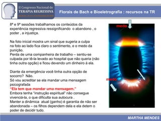 Florais de Bach e Bioeletrografia : recursos na TR
MARTHA MENDES
8ª e 9ª sessões trabalhamos os conteúdos da
experiência regressiva ressignificando o abandono , o
poder , a injustiça.
Na foto inicial mostra um sinal que sugeria a culpa
na foto ao lado fica claro o sentimento, e o medo da
punição.
Perda de uma companheira de trabalho – sentiu-se
culpada por tê-la levado ao hospital que não queria (não
tinha outra opção) e ficou devendo um dinheiro à ela.
Diante da emergência você tinha outra opção de
socorro? Não.
Só vou acreditar se ela mandar uma mensagem
psicografada
“Ela tem que mandar uma mensagem.”
Embora tenha “instrução espiritual” não consegue
vivenciá-la, o que dificulta sua autocura .
Manter a dinâmica atual (ganho) é garantia de não ser
abandonada – os filhos dependem dela e ela detem o
poder de decidir tudo.
medo
medo
 