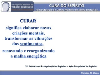 CURA DO ESPÍRITOCURA DO ESPÍRITO
Reestruturação do Campo Mental e da Malha EnergéticaReestruturação do Campo Mental e da Malha Energética
CURARCURAR
significa elaborar novas
criações mentais,
transformar as vibrações
dos sentimentos,
renovando e reorganizando
a malha energética
39º Encontro de Evangelização de Espíritos – Ação Terapêutica do Espírito39º Encontro de Evangelização de Espíritos – Ação Terapêutica do Espírito
Rodrigo M. Bassi
 