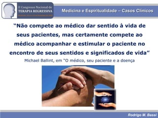 Rodrigo M. Bassi
Medicina e Espiritualidade – Casos ClínicosMedicina e Espiritualidade – Casos Clínicos
“Não compete ao médico dar sentido à vida de
seus pacientes, mas certamente compete ao
médico acompanhar e estimular o paciente no
encontro de seus sentidos e significados de vida”
Michael Ballint, em “O médico, seu paciente e a doença
 