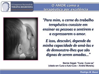 Rodrigo M. Bassi
O AMOR como aO AMOR como a
terapêutica por excelênciaterapêutica por excelência
““Para mim, o cerne do trabalhoPara mim, o cerne do trabalho
terapêutico consiste emterapêutico consiste em
ensinar as pessoas a sentirem eensinar as pessoas a sentirem e
a expressarem o amor.a expressarem o amor.
E isso, descobri, depende daE isso, descobri, depende da
minha capacidade de amá-las eminha capacidade de amá-las e
de demonstra-lhes que sãode demonstra-lhes que são
dignas de serem amadas...”dignas de serem amadas...”
Bernie Siegel- “Curar, Curar-se”Bernie Siegel- “Curar, Curar-se”
(citado em Cura e Auto-Cura – Andrei Moreira)(citado em Cura e Auto-Cura – Andrei Moreira)
 