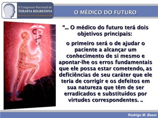 Rodrigo M. Bassi
O MÉDICO DO FUTUROO MÉDICO DO FUTURO
““... O médico do futuro terá dois... O médico do futuro terá dois
objetivos principais:objetivos principais:
o primeiro será o de ajudar oo primeiro será o de ajudar o
paciente a alcançar umpaciente a alcançar um
conhecimento de si mesmo econhecimento de si mesmo e
apontar-lhe os erros fundamentaisapontar-lhe os erros fundamentais
que ele possa estar cometendo, asque ele possa estar cometendo, as
deficiências de seu caráter que eledeficiências de seu caráter que ele
teria de corrigir e os defeitos emteria de corrigir e os defeitos em
sua natureza que têm de sersua natureza que têm de ser
erradicados e substituídos porerradicados e substituídos por
virtudes correspondentes. ..virtudes correspondentes. ..
 