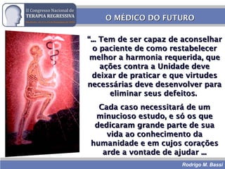 Rodrigo M. Bassi
O MÉDICO DO FUTUROO MÉDICO DO FUTURO
““... Tem de ser capaz de aconselhar... Tem de ser capaz de aconselhar
o paciente de como restabelecero paciente de como restabelecer
melhor a harmonia requerida, quemelhor a harmonia requerida, que
ações contra a Unidade deveações contra a Unidade deve
deixar de praticar e que virtudesdeixar de praticar e que virtudes
necessárias deve desenvolver paranecessárias deve desenvolver para
eliminar seus defeitos.eliminar seus defeitos.
Cada caso necessitará de umCada caso necessitará de um
minucioso estudo, e só os queminucioso estudo, e só os que
dedicaram grande parte de suadedicaram grande parte de sua
vida ao conhecimento davida ao conhecimento da
humanidade e em cujos coraçõeshumanidade e em cujos corações
arde a vontade de ajudar ...arde a vontade de ajudar ...
 