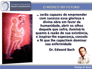Rodrigo M. Bassi
O MÉDICO DO FUTUROO MÉDICO DO FUTURO
... serão capazes de empreender... serão capazes de empreender
com sucesso essa gloriosa ecom sucesso essa gloriosa e
divina obra em favor dadivina obra em favor da
humanidade, abrir os olhoshumanidade, abrir os olhos
daquele que sofre, iluminá-lodaquele que sofre, iluminá-lo
quanto à razão de sua existência,quanto à razão de sua existência,
e inspirar-lhe esperança, consoloe inspirar-lhe esperança, consolo
e fé que lhe capacitem dominare fé que lhe capacitem dominar
sua enfermidadesua enfermidade
Dr. Edward BachDr. Edward Bach
 