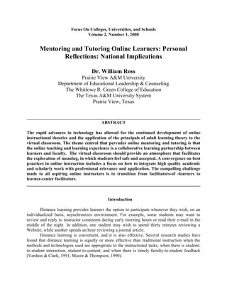 Focus On Colleges, Universities, and Schools<br />Volume 2, Number 1, 2008<br />Mentoring and Tutoring Online Learners: Personal Reflections: National Implications<br />Dr. William Ross<br />Prairie View A&M University<br />Department of Educational Leadership & Counseling<br />The Whitlowe R. Green College of Education<br />The Texas A&M University System<br />Prairie View, Texas<br />______________________________________________________________________________<br />ABSTRACT<br />The rapid advances in technology has allowed for the continued development of online instructional theories and the application of the principals of adult learning theory to the virtual classroom. The theme central that pervades online mentoring and tutoring is that the online teaching and learning experience is a collaborative learning partnership between learners and faculty.  The virtual classroom should provide an atmosphere that facilitates the exploration of meaning, in which students feel safe and accepted. A convergence on best practices in online instruction includes a focus on how to integrate high quality academic and scholarly work with professional relevance and application. The compelling challenge made to all aspiring online instructors is to transition from facilitators-of -learners to learner-center facilitators.<br />______________________________________________________________________________<br />Introduction<br />Distance learning provides learners the option to participate whenever they wish, on an individualized basis, asynchronizes environment. For example, some students may want to review and reply to instructor comments during early morning hours or read their e-mail in the middle of the night. In addition, one student may wish to spend thirty minutes reviewing a Website, while another spends an hour reviewing a journal article. <br />Distance learning is convenient, and it is also effective. Several research studies have found that distance learning is equally or more effective than traditional instruction when the methods and technologies used are appropriate to the instructional tasks, when there is student-to-student interaction, student-to-content, and when there is timely faculty-to-student feedback (Verduin & Clark, 1991; Moore & Thompson, 1990). <br />This document will explore best practices in online instruction that concentrates on adult learning theory, the online instructional environment, faculty responsibilities in a learner-centered virtual classroom, and resources for online faculty instructors. Best practices can best be defined as those activities undertaken by an instructor to create a sense of partnership or collaboration between learners and faculty. <br />Adult Learning Theory<br />In 1990, more than seventy-five percent of the population was older than sixteen (Merriam & Caffarela, 1999). The shift from a youth-centered society to an adult-centered society holds critical significance for institutions of higher education across the nation that provide on line instruction. Understanding how the emergence of adult learners will impact higher education requires understanding adult learners themselves. <br />Mature learners who face schedule conflicts from career and family responsibilities, or who feel uncomfortable with the traditional classroom environments, seek different opportunities to learn. Educational inequity is a major issue in this country. Rural and inner city schools often have fewer qualified teachers, higher student-teacher ratios, and a greater need for technology. Distance learning offers real potential for addressing these issues and can be employed very effectively to remedy educational inequity. Distance education represents a way for communicating and connecting with individuals and groups who are geographically dispersed (Merriam & Caffarela, 1999).<br />Part of being an effective instructor online facilitator and mentor involves understanding adult learning theory. Compared to teens, adults have particular needs and requirements that facilitate their learning. Malcolm Knowles pioneered the field of adult learning and concluded in his seminal work “The Adult Learner” by identifying the characteristics of adult learners that would be important for online instruction. Knowles (1984) identified rightly that adults are autonomous and self-directed. Adult learners need to be free to provide some direction for themselves. Online instructors should actively collaborate with adult participants in the learning process and serve as facilitators of learning. He concluded that adults have accumulated a wealth of life experiences and knowledge that includes career activities, family experiences, and previous education. Adult learners need to connect current earning situations to this past experience/ knowledge base. <br />Knowles identified adult learners as practical and goal-oriented. When adults enrolling in a course, they know why they are enrolling and what goal they want to achieve. They must see a reason for learning something. Learning has to be applicable to their work or other responsibilities to be of value to them. Finally, adults are relevancy-oriented. Online mentors and tutors should identify course objectives for adult participants before during the orientation. <br />Speck (1996) notes that the following important points of adult learning theory should be considered when professional development activities are designed; and supports the statements made by Malcolm Knowles. Speck acknowledges that adults will commit to learning when the goals and objectives are considered realistic and personally important to them. Real world application and relevance is important to the adult learner's personal and professional desires. Therefore, professional development for adults need to give learners some control over the what, who, how, why, when, and where of their learning situation. <br />Creating an Online Learning Community<br />The idea that a community can be created in a virtual environment means fostering an atmosphere that facilitates the exploration of meaning, students feel safe and accepted. The virtual classroom should provide for involvement, interaction, and socialization, along with a business-like approach to achieving course objectives. Learners must be given frequent opportunities to confront new information and experiences in their search for meaning. These opportunities need to be provided in ways that allow students to do more than just receive information. Students must be allowed to confront new challenges using their past experience without the dominance of a teacher/giver of information. Creating a learning community includes the process of personal discovery; the methods used to encourage such personal discovery are highly personalized and adapted to the learner's own style and pace for learning. According to Weimer (2002), manifestations of a quot;
learner-centeredquot;
 faculty member is one that focus their instructional efforts on achievement of student learning outcomes and acknowledge, value, and adapt to the diversity of student learning styles and needs. Experienced faculty members recognize and understand that no one instructional model is appropriate in every circumstance and they select approaches that maximize opportunities for student learning. Learner centered faculty optimize the opportunity for quality student-to-faculty, student-to-student and student-to-content interactions in support of learning objectives. They share information cooperatively with other faculty on approaches and innovations proven successful in enhancing student learning (Weimer, 2002). In addition, they provide adult students opportunities to use personal experience as a resource in learning. Active participation in the learning process is also a motivator for adult learners.<br />From the student’s perspective, learner-centered approaches would appear to be a lot more work. According to Stephen Brookfield (1986), students who lack confidence in their abilities as learners will become filled with anxiety at the prospect of becoming responsible for decisions that might be wrong. Students who are not used to questions with no single, authority-approved right answer are fearful of being wrong. Learner-centered approaches involve losses. Moving from one stage to another requires a loss of certainty and the comfort that certainty brings. <br />Palloff and Pratt (1999) reported that some students’ lack of self-confidence or intellectual immaturity may prevent their accepting responsibility for their own learning. The responsibilities are the same for those in the traditional classroom, and it may be easier for faculty members to identify student resistant to learner-centered approaches. The responsibilities of an online learner are not any different from that of a physical class, but there is a greater focus on the learner’s ability to learn independently from the traditional classroom environment. <br />Some adult learning principles that would direct preparation to teach online would include the following: Adult learners what to know how course material and assignments relate to their current profession, future profession or, the improvement of current job functioning. Learning should promote autonomy of the learner to encourage self-direction. This is an important principle because it implies that students must have an internal locus of control. Adults learn best when they feel a need to learn and when they feel they have a sense of responsibility for what, why, and how they learn active participation in the learning process improves content retention. Students should be given a variety of learning media to generate participation and ensure an approach that encompasses all learning styles (Knowles, 1986).<br />Faculty Responsibilities in the Virtual Classroom<br />The literature suggests that learners who are actively engaged in the learning process will be more likely to achieve success (Dewar, 1995; Hartman, 1995; Leadership Project, 1995). Once students are actively engaged in their own learning process they begin to feel empowered, a sense of ownership; and their personal ambition and self-motivation levels rise.  A key to getting (and keeping) students actively involved in learning lies in understanding learning style preferences, which can positively or negatively influence a student's performance (Birkey & Rodman, 1995; Dewar, 1995; Hartman, 1995). It has also been shown that adjusting teaching materials to meet the needs of a variety of learning styles benefits all students (Agogino & Hsi 1995; Kramer-Koehler, Tooney, & Beke, 1995). <br />Faculty should advise students that the course is private, accessible to only the faculty, students, and technical support staff. The faculty must inform students of any non-affiliated persons granted access to the course (e.g. observers). Prior to anyone not affiliated with the course participating in or observing the course, they must obtain permission from the faculty facilitating the course. Faculty must maintain student privacy if they grant non-course participants access to the course (e.g. observers or guests of the course) (Verduin & Clark, 1991). <br />Concluding Remarks<br />No student identity can be released without prior written permission. Faculty must request and students must agree in advance if student-created information or work will be used outside of the virtual classroom (e.g. publications). Faculty's management of students' academic information must conform to the guidelines of the Family Educational Rights and Privacy Act (FERPA). FERPA is a federal law designed to protect the privacy of a student's education records. The faculty should collect the least amount of personally identifiable student data necessary to meet legitimate institutional purposes. Faculty will advise the students that names of students registered in the course are listed in the course roster. Students have control over the release of any additional personal information and can set privacy ratings on who has access (Hartman, 1995).<br />References<br />Agogino, A. M., &  Hsi, S. (1995). Learning style based innovations to improve retention of female engineering students in the Synthesis Coalition. In ASEE/IEEE Frontiers in Education '95: Proceedings. Purdue University. Retrieved  February 20, 2008, from http://fairway.ecn.purdue.edu/asee/fie95/4a2/4a21/4a21.htm  <br />Birkey, R. C., & Rodman, J. J. (1995). Adult learning styles and preference for technology programs. National University Research Institute. Retrieved  February 20, 2008, from http://www2.nu.edu/nuri/llconf/conf1995/birkey.html <br />Brookfield, S. D. (1986). Understanding and facilitating adult learners: A comprehensive analysis of principles and effective practices. San Francisco, CA: Jossey-Bass Publishers.<br />Dewar, T. (1996). Adult learning online. Retrieved February 20, 2008, from http://www.cybercorp.net/~tammy/lo/oned2.html<br />Hartman, V. F. (1995). Teaching and learning style preferences: Transitions through technology. VCCA Journal, 9(2), 18-20. Retrieved February 20, 2008, from http://www.so.cc.va.us/vcca/hart1.htm<br />Knowles, M. (1984). The adult learner: A neglected species (3rd ed.). London: Gulf Publishing.<br />Knowles, M. S. (1986). The modern practice of adult education: From pedagogy to andragogy. Chicago, IL: Follett.<br />Kramer-Koehler, P., Tooney, N. M., &. Beke, D. P. (1995). The use of learning style innovations to improve retention. In ASEE/IEEE Frontiers in Education '95: Proceedings. Purdue University. Retrieved  February 20, 2008, from http://fairway.ecn.purdue.edu/asee/fie95/4a2/4a22/4a22.htm    <br />Leadership Project (1995). Adult learning principles & practice. Toronto: Sheridan College. Retrieved February 20, 2008 from, http://www.sheridanc.on.ca/wwwtst/AS/LeadershipProject/adultlearn.html  <br />Merriam, S. B., & Caffarela, R. S. (1999). Learning in adulthood: A comprehensive guide (2nd ed.). San Francisco,CA: Jossey-Bass.<br />Moore, M. G., & Thompson, M. M. (1990). The effects of distance learning: A summary of the literature. Research Monograph No. 2. University Park, The Pennsylvania State University, American Center for the Study of Distance Education (ED 330 321). <br />Palloff, R.M., & Pratt, K. (1999). Building learning communities in cyberspace: Effective strategies for the online classroom. San Francisco, CA:  Jossey-Bass.<br />Speck, M. (1996, Spring). Best practice in professional development for sustained educational change. ERS Spectrum, p. 33-41. <br />Verduin, J. R., & Clark, T. A. (1991). Distance education: The foundations of effective practice. San Francisco, CA: Jossey-Bass Publishers. <br />Weimer, M. (2002). Learner-centered teaching: Five key changes to practice. San Francisco, CA: Jossey-Bass Publishers.<br />Formatted by Dr. Mary Alice Kritsonis, National Research and Manuscript Preparation Editor, National FORUM Journals, Houston, Texas   www.nationalforum.com<br />