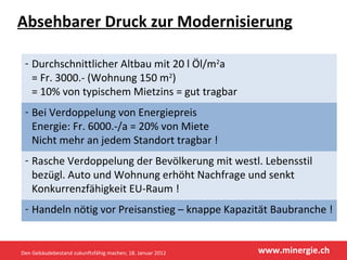 Absehbarer Druck zur Modernisierung Durchschnittlicher Altbau mit 20 l Öl/m 2 a  = Fr. 3000.- (Wohnung 150 m 2 ) = 10% von typischem Mietzins = gut tragbar Bei Verdoppelung von Energiepreis Energie: Fr. 6000.-/a = 20% von Miete  Nicht mehr an jedem Standort tragbar ! Rasche Verdoppelung der Bevölkerung mit westl. Lebensstil bezügl. Auto und Wohnung erhöht Nachfrage und senkt Konkurrenzfähigkeit EU-Raum ! Handeln nötig vor Preisanstieg – knappe Kapazität Baubranche ! Den Gebäudebestand zukunftsfähig machen; 18. Januar 2012 