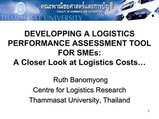 1,[object Object],DEVELOPPING A LOGISTICS PERFORMANCE ASSESSMENT TOOL FOR SMEs: A Closer Look at Logistics Costs…,[object Object],Ruth Banomyong,[object Object],Centre for Logistics Research,[object Object],Thammasat University, Thailand,[object Object]