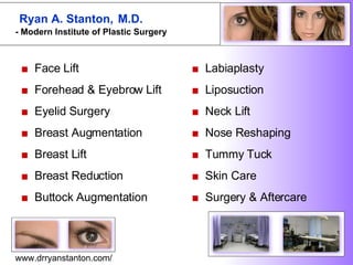 ■   Face Lift  ■   Forehead & Eyebrow Lift  ■   Eyelid Surgery  ■   Breast Augmentation  ■   Breast Lift  ■   Breast Reduction  ■  Buttock Augmentation  ■  Labiaplasty ■  Liposuction ■  Neck Lift  ■  Nose Reshaping  ■  Tummy Tuck  ■  Skin Care  ■  Surgery & Aftercare  www.drryanstanton.com/ Ryan A. Stanton,  M.D. - Modern Institute of Plastic Surgery   