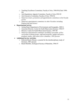 o Teaching Excellence Committee, Faculty of Arts, 1994-99 (Chair 1998-
           99)
       o Arts Regulations Appeals Committee, Faculty of Arts,1992-95
       o Arts Executive Committee, Faculty of Arts, 1994-96
       o Numerous tenure, promotion and appointments committees in the Faculty
           of Arts
       o Numerous appointments committees in other Faculties including
           Engineering and Science
•   Departmental Service
       o Acting Head, Department of Environment and Geography, 2005-6
       o Associate Director, Centre for Earth Observation Science, 1994-97
       o Director, Centre for Earth Observation Science, 1997-98
       o Numerous departmental committees including curriculum, ad hoc
           curriculum working groups, staff and programs, budget and space,
           graduate studies, and exam review committee, 1991-present
•   Additional Service Activities
       o Editorial Board, Mosaic: a journal for the interdisciplinary study of
           literature, 2001-present
       o Board Member, Zoological Society of Manitoba, 1996-97




                                                                            11
 