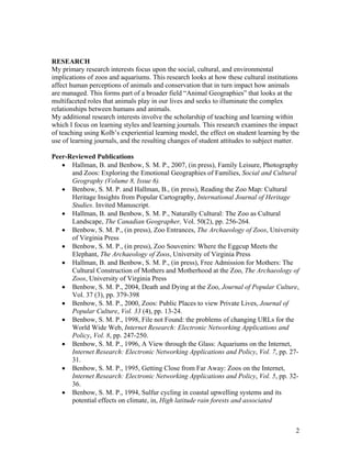 RESEARCH
My primary research interests focus upon the social, cultural, and environmental
implications of zoos and aquariums. This research looks at how these cultural institutions
affect human perceptions of animals and conservation that in turn impact how animals
are managed. This forms part of a broader field “Animal Geographies” that looks at the
multifaceted roles that animals play in our lives and seeks to illuminate the complex
relationships between humans and animals.
My additional research interests involve the scholarship of teaching and learning within
which I focus on learning styles and learning journals. This research examines the impact
of teaching using Kolb’s experiential learning model, the effect on student learning by the
use of learning journals, and the resulting changes of student attitudes to subject matter.

Peer-Reviewed Publications
   • Hallman, B. and Benbow, S. M. P., 2007, (in press), Family Leisure, Photography
      and Zoos: Exploring the Emotional Geographies of Families, Social and Cultural
      Geography (Volume 8, Issue 6).
   • Benbow, S. M. P. and Hallman, B., (in press), Reading the Zoo Map: Cultural
      Heritage Insights from Popular Cartography, International Journal of Heritage
      Studies. Invited Manuscript.
   • Hallman, B. and Benbow, S. M. P., Naturally Cultural: The Zoo as Cultural
      Landscape, The Canadian Geographer, Vol. 50(2), pp. 256-264.
   • Benbow, S. M. P., (in press), Zoo Entrances, The Archaeology of Zoos, University
      of Virginia Press
   • Benbow, S. M. P., (in press), Zoo Souvenirs: Where the Eggcup Meets the
      Elephant, The Archaeology of Zoos, University of Virginia Press
   • Hallman, B. and Benbow, S. M. P., (in press), Free Admission for Mothers: The
      Cultural Construction of Mothers and Motherhood at the Zoo, The Archaeology of
      Zoos, University of Virginia Press
   • Benbow, S. M. P., 2004, Death and Dying at the Zoo, Journal of Popular Culture,
      Vol. 37 (3), pp. 379-398
   • Benbow, S. M. P., 2000, Zoos: Public Places to view Private Lives, Journal of
      Popular Culture, Vol. 33 (4), pp. 13-24.
   • Benbow, S. M. P., 1998, File not Found: the problems of changing URLs for the
      World Wide Web, Internet Research: Electronic Networking Applications and
      Policy, Vol. 8, pp. 247-250.
   • Benbow, S. M. P., 1996, A View through the Glass: Aquariums on the Internet,
      Internet Research: Electronic Networking Applications and Policy, Vol. 7, pp. 27-
      31.
   • Benbow, S. M. P., 1995, Getting Close from Far Away: Zoos on the Internet,
      Internet Research: Electronic Networking Applications and Policy, Vol. 5, pp. 32-
      36.
   • Benbow, S. M. P., 1994, Sulfur cycling in coastal upwelling systems and its
      potential effects on climate, in, High latitude rain forests and associated



                                                                                         2
 