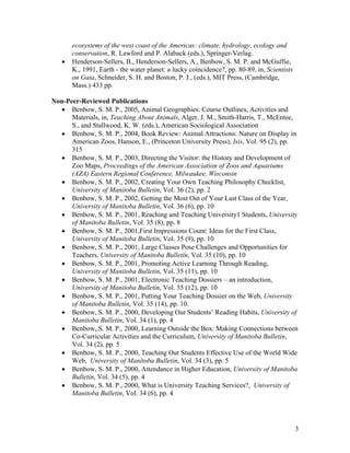 ecosystems of the west coast of the Americas: climate, hydrology, ecology and
       conservation, R. Lawford and P. Alaback (eds.), Springer-Verlag.
   •   Henderson-Sellers, B., Henderson-Sellers, A., Benbow, S. M. P. and McGuffie,
       K., 1991, Earth - the water planet: a lucky coincidence?, pp. 80-89, in, Scientists
       on Gaia, Schneider, S. H. and Boston, P. J., (eds.), MIT Press, (Cambridge,
       Mass.) 433 pp.

Non-Peer-Reviewed Publications
  • Benbow, S. M. P., 2005, Animal Geographies: Course Outlines, Activities and
      Materials, in, Teaching About Animals, Alger, J. M., Smith-Harris, T., McEntee,
      S., and Stallwood, K. W. (eds.), American Sociological Association
  • Benbow, S. M. P., 2004, Book Review: Animal Attractions: Nature on Display in
      American Zoos, Hanson, E., (Princeton University Press), Isis, Vol. 95 (2), pp.
      315
  • Benbow, S. M. P., 2003, Directing the Visitor: the History and Development of
      Zoo Maps, Proceedings of the American Association of Zoos and Aquariums
      (AZA) Eastern Regional Conference, Milwaukee, Wisconsin
  • Benbow, S. M. P., 2002, Creating Your Own Teaching Philosophy Checklist,
      University of Manitoba Bulletin, Vol. 36 (2), pp. 2
  • Benbow, S. M. P., 2002, Getting the Most Out of Your Last Class of the Year,
      University of Manitoba Bulletin, Vol. 36 (6), pp. 10
  • Benbow, S. M. P., 2001, Reaching and Teaching University1 Students, University
      of Manitoba Bulletin, Vol. 35 (8), pp. 8
  • Benbow, S. M. P., 2001,First Impressions Count: Ideas for the First Class,
      University of Manitoba Bulletin, Vol. 35 (9), pp. 10
  • Benbow, S. M. P., 2001, Large Classes Pose Challenges and Opportunities for
      Teachers, University of Manitoba Bulletin, Vol. 35 (10), pp. 10
  • Benbow, S. M. P., 2001, Promoting Active Learning Through Reading,
      University of Manitoba Bulletin, Vol. 35 (11), pp. 10
  • Benbow, S. M. P., 2001, Electronic Teaching Dossiers – an introduction,
      University of Manitoba Bulletin, Vol. 35 (12), pp. 10
  • Benbow, S. M. P., 2001, Putting Your Teaching Dossier on the Web, University
      of Manitoba Bulletin, Vol. 35 (14), pp. 10.
  • Benbow, S. M. P., 2000, Developing Our Students’ Reading Habits, University of
      Manitoba Bulletin, Vol. 34 (1), pp. 4
  • Benbow, S. M. P., 2000, Learning Outside the Box: Making Connections between
      Co-Curricular Activities and the Curriculum, University of Manitoba Bulletin,
      Vol. 34 (2), pp. 5
  • Benbow, S. M. P., 2000, Teaching Our Students Effective Use of the World Wide
      Web, University of Manitoba Bulletin, Vol. 34 (3), pp. 5
  • Benbow, S. M. P., 2000, Attendance in Higher Education, University of Manitoba
      Bulletin, Vol. 34 (5), pp. 4
  • Benbow, S. M. P., 2000, What is University Teaching Services?, University of
      Manitoba Bulletin, Vol. 34 (6), pp. 4




                                                                                             3
 
