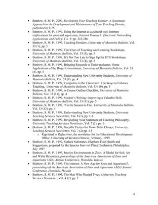 •   Benbow, S. M. P., 2000, Developing Your Teaching Dossier: A Systematic
    Approach to the Development and Maintenance of Your Teaching Dossier,
    published by UTS
•   Benbow, S. M. P., 1999, Using the Internet as a cultural tool: Internet
    implications for zoos and aquariums, Internet Research: Electronic Networking
    Applications and Policy, Vol. 9, pp. 243-246.
•   Benbow, S. M. P., 1999, Teaching Dossiers, University of Manitoba Bulletin, Vol.
    33 (1), pp. 5
•   Benbow, S. M. P., 1999, Ten Years of Teaching and Learning Workshops,
    University of Manitoba Bulletin, Vol. 33 (3), pp. 5
•   Benbow, S. M. P., 1999, It’s Not Too Late to Sign Up for UTS Workshops,
    University of Manitoba Bulletin, Vol. 33 (4), pp. 5
•   Benbow, S. M. P., 1999, Bringing Research to Undergraduates: Some
    Applications of the Boyer Commission, University of Manitoba Bulletin, Vol. 33
    (6), pp. 5
•   Benbow, S. M. P., 1999, Understanding New University Students, University of
    Manitoba Bulletin, Vol. 33 (9), pp. 4
•   Benbow, S. M. P., 1999, Computers in the Classroom: Ten Ways to Enhance
    Teaching, University of Manitoba Bulletin, Vol. 33 (10), pp. 5
•   Benbow, S. M. P., 1999, A Course Outline Checklist, University of Manitoba
    Bulletin, Vol. 33 (11), pp. 4
•   Benbow, S. M. P., 1999, Student’s Writing: Improving a Valuable Skill,
    University of Manitoba Bulletin, Vol. 33 (11), pp. 5
•   Benbow, S. M. P., 1999, ‘Tis the Season to File, University of Manitoba Bulletin,
    Vol. 33 (12), pp. 4
•   Benbow, S. M. P., 1999, Understanding New University Students, University
    Teaching Services Newsletter, Vol. 8 (1), pp. 1-3
•   Benbow, S. M. P., 1999, Developing Your Statement of Teaching Philosophy,
    University Teaching Services Newsletter, Vol. 7 (3), pp. 6
•   Benbow, S. M. P., 1998, Guerilla Tactics for PowerPoint Classes, University
    Teaching Services Newsletter, Vol. 7 (2) pp. 4-5
        o Reprinted in Reflections, the newsletter for the Educational Development
            Office, University of Western Ontario, February, 1999
•   Benbow, S. M. P., 1997, Surface Substrates, Elephant Foot Health and
    Suggestions, prepared for the Species Survival Plan (Elephants), Philadelphia,
    July 1997
•   Benbow, S. M. P., 1996, Interior Environments in Zoos: A Model for Soil, Air
    and Water Resources, proceedings of the American Association of Zoos and
    Aquariums (AZA) Annual Conference, Honolulu, Hawaii
•   Benbow, S. M. P., 1996, The Internet: A New Age for Zoos and Aquariums?,
    proceedings of the American Association of Zoos and Aquariums (AZA) Annual
    Conference, Honolulu, Hawaii
•   Benbow, S. M. P., 1995, The Man Who Planted Trees, University Teaching
    Services Newsletter, Vol. 4 (2), pp. 7




                                                                                   4
 