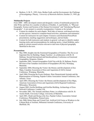 •   Benbow, S. M. P., 1993, Gaia, Mother Earth, and the Environment: the Challenge
       of Investigating a Theory, University of Manitoba Bulletin, October 21, 1993, pp.
       7

Multimedia Projects
From 2000 – 2004, developed content and designed a variety of multimedia projects for
John Wiley and Sons for a number of editions of Strahler, A. and Strahler, A. “Physical
Geography: Science and Systems of the Human Environment” and “Introducing Physical
Geography”. A new project is currently in preparation. Contents so far include:
   • Content for students for each chapter: Web links of interest, web-based activities,
      on-line quizzes, interactive computer-based activities, animations and summaries
   • Content for instructors for each chapter: Extensive and illustrated PowerPoint
      presentations, teaching suggestions and techniques, and test banks
   • Content for both instructors and students in general: web quiz to identify student
      learning styles and recommendations for studying tactics, virtual fieldtrips, and a
      guide to current research articles relevant to each area of physical geography
      identified in the texts.

Presentations
   • May 2006, Insights into the Emotional Geographies of Families: The Zoo as an
      Important Site for Building ‘Happy Families’, in collaboration with Dr. B.
      Hallman, Second International and Interdisciplinary Conference on Emotional
      Geographies, Kingston, Ontario.
   • September 2005, Animal Geographies Field Trip with Dr. B. Hallman, Prairie
      Division of the Canadian Association of Geographers (PCAG), Winnipeg,
      Manitoba.
   • September 2004, Directing the Visitor: the History and Development of Zoo
      Maps, Canadian Association of Zoos and Aquariums (CAZA) Annual
      Conference, Winnipeg, Manitoba.
   • April 2004, Picturing the Exotic Ordinary: Rare Domesticated Animals and the
      Representation of Farming, Popular Culture Association Annual Conference, San
      Antonio, Texas.
   • April 2003, Directing the Visitor: the History and Development of Zoo Maps,
      American Association of Zoos and Aquariums (AZA) Regional Conference,
      Milwaukee, Wisconsin.
   • August 2002, Gorilla Buildings and Gorillas Building, Archaeology of Zoos
      Network Conference, London, UK.
   • November 2001, The Animals and Harry Potter, in collaboration with Dr. B.
      Austin-Smith, University College, University of Manitoba.
   • April 2001, Death and Dying at the Zoo, Popular Culture Association Annual
      Conference, Philadelphia, Pennsylvania.
   • July 2000, Robot Dogs and Virtual Fish: Artificial Life Forms as Windows to the
      Cultural Role of Animals, Millennial Animals Conference, University of
      Sheffield, UK.




                                                                                        5
 