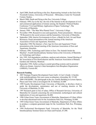 •   April 2000, Death and Dying at the Zoo, Representing Animals at the End of the
    Twentieth Century, University of Wisconsin – Milwaukee, Center for Twentieth
    Century Studies.
•   March 2000, Death and Dying at the Zoo, University College.
•   February 1999, Eye in the sky: the role of the Internet in the development of civil
    and commercial applications of remote sensing, the Students’ Political Studies
    Conference “Civil and Military Application of Space Technology”, The
    University of Manitoba.
•   January 1998 - "The Man Who Planted Trees”, University College.
•   November 1998, Research in zoos and aquariums, Poster presentation - Showcase
    ‘98 Research in the social sciences and the humanities, University of Manitoba.
•   September 1996, Interior Environments in Zoos: a Model for Soil, Air and Water
    Resources, Poster presentation at the Annual meeting of the American
    Association of Zoos and Aquariums, Honolulu.
•   September 1996 The Internet: a New Age for Zoos and Aquariums? Poster
    presentation at the Annual meeting of the American Association of Zoos and
    Aquariums, Honolulu.
•   February 1996, Technology and Culture in Zoos: The Animals Inside the
    Machine”, Fourth Interdisciplinary Seminar Series at the University of Manitoba
    on Technology and Culture.
•   July 1995, Soil degradation: problems, analyses and solutions, Annual Meeting of
    the Association of Zoo Horticulturists and the American Association of Botanic
    Gardens and Arboreta, Montreal.
•   September 1992, Sulfur cycling in coastal upwelling systems and its potential
    effects on climate, America’s Inter-hemispheric Geo-Biosphere Organization
    (AMIGO), Victoria BC.

Research Funding
• 2007 Strategic Program Development Fund, Earth: A User’s Guide: A faculty-
   wide multidisciplinary first year course on planetary citizenship, $8, 313.00
• 2006 UM/SSHRC, The photograph at the zoo: Family Building in Leisure Spaces,
   Places and Time with co-investigator Dr. B. Hallman, $3,400
• 1999 Faculty Development Fund, University of Manitoba, to develop a book to
   guide the development, maintenance and use of teaching dossiers at The
   University of Manitoba, $1,504.
• 1997 Research grant in lieu of salary, Office of Research Services, University of
   Manitoba) for research concerning the environmental, technological and cultural
   implications of zoos and aquariums, $6,400.
• 1996 Urban Green Team, Government of Manitoba, Department of Urban Affairs
   to develop educational tools for the Assiniboine Park Zoo, Winnipeg, $3,000.
• 1995 Urban Green Team, Government of Manitoba, Department of Urban Affairs
   to produce a computer-generated maps for the Assiniboine Park Zoo, Winnipeg,
   $6,120.
• 1994 Professional Development Fund, University of Manitoba, for the Third
   Interdisciplinary Seminar Series on Chaos and Fractals, $7,500.



                                                                                      6
 