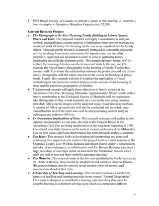 •   1992 Royal Society of Canada, to present a paper at the meeting of America’s
    Inter-hemispheric Geosphere Biosphere Organization, $2,500.

Current Research Projects
• The Photograph at the Zoo: Picturing Family Building in Leisure Spaces,
  Places and Time: The proposed research will apply visual discourse analysis
  methods and qualitative content analysis of participant interviews to examine the
  emotional work of family life focusing on the zoo as an important site for family
  leisure. Although family leisure is commonly portrayed as a mutually enjoyable
  activity resulting from innate motivations for togetherness, it is in reality
  purposive, organized and facilitated in order to achieve particular family
  functioning and child development goals. This interdisciplinary project will (1)
  explore the meanings families ascribe to zoos and visits to the zoo, and (2)
  examine the role of family photography in the building of family. Further this
  research will (3) evaluate the relationships between the production and use of zoo
  family photographs with the nature and role of the zoo in the building of family
  bonds. Finally, this research will also (4) explore the application of visual
  methodologies and interview content analysis in the analysis of the meaning of
  place and the emotional geographies of families.
• The proposed research will apply these objectives to family visitors at the
  Assiniboine Park Zoo, Winnipeg, Manitoba. Approximately 30 individuals with a
  family membership in the Zoological Society of Manitoba will be recruited to
  take photographs as they would normally on a visit to the zoo, using cameras
  provided; following the images will be analyzed using visual discourse methods.
  A number of follow up interviews will also be conducted and recorded; once
  transcribed the text of the interviews will be analyzed using content analysis
  techniques and software (NVivo).
• Environmental Implications of Zoos: This research examines soil quality in two
  separate environments. In one case, the soils in the Tropical House at the
  Assiniboine Park Zoo are being monitored over the long-term beginning in 1995.
  The second case study focuses on the soils in various enclosures at the Milwaukee
  Zoo. In both cases significant deterioration has been detected; analysis continues.
• Zoo Maps: This research looks at developing and interpreting zoo maps and
  examining their impact on zoo visitors. One project looks at visitor map use at the
  Sedgwick County Zoo (Wichita, Kansas) and relates that to visitor’s conservation
  attitudes. A second project, in collaboration with Dr. Bonnie Hallman, examines a
  large collection of zoo maps (some on loan from the Milwaukee Zoo) in which
  maps are read as text and their symbolic messages decoded.
• Zoo Histories: This research looks at the first zoo established in North America in
  the 1860s in Halifax, Nova Scotia by taxidermist and naturalist Andrew Downs.
  His correspondence and few articles reveal modern views of animals and
  conservation ahead of their time.
• Scholarship of Teaching and Learning: This research examines a number of
  aspects of teaching and learning practices in my course “Animal Geographies”.
  The course is designed around Kolb’s learning style inventory that seeks to
  describe learning as a problem solving cycle which also represents different


                                                                                   7
 