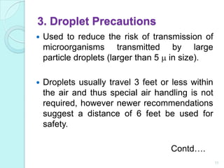 3. Droplet Precautions
   Used to reduce the risk of transmission of
    microorganisms transmitted by large
    particle droplets (larger than 5 in size).

   Droplets usually travel 3 feet or less within
    the air and thus special air handling is not
    required, however newer recommendations
    suggest a distance of 6 feet be used for
    safety.

                                     Contd….
                                                    11
 