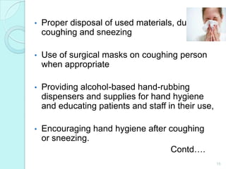 •   Proper disposal of used materials, during
    coughing and sneezing

•   Use of surgical masks on coughing person
    when appropriate

•   Providing alcohol-based hand-rubbing
    dispensers and supplies for hand hygiene
    and educating patients and staff in their use,

•   Encouraging hand hygiene after coughing
    or sneezing.
                                   Contd….
                                                     15
 