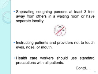 • Separating coughing persons at least 3 feet
  away from others in a waiting room or have
  separate locality.




• Instructing patients and providers not to touch
  eyes, nose, or mouth.

• Health care workers should use standard
  precautions with all patients.
                                 Contd….
                                                16
 