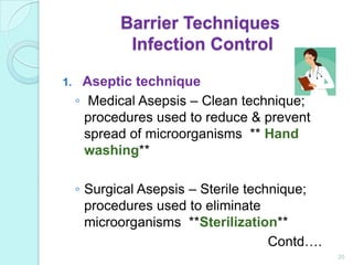 Barrier Techniques
             Infection Control

1.    Aseptic technique
     ◦ Medical Asepsis – Clean technique;
       procedures used to reduce & prevent
       spread of microorganisms ** Hand
       washing**

     ◦ Surgical Asepsis – Sterile technique;
       procedures used to eliminate
       microorganisms **Sterilization**
                                      Contd….
                                                20
 