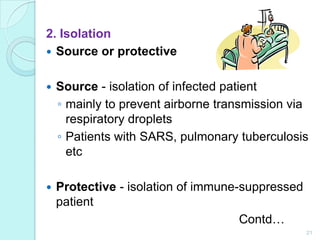 2. Isolation
 Source or protective


   Source - isolation of infected patient
    ◦ mainly to prevent airborne transmission via
      respiratory droplets
    ◦ Patients with SARS, pulmonary tuberculosis
      etc

   Protective - isolation of immune-suppressed
    patient
                                     Contd…
                                                  21
 