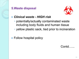 5.Waste disposal

   Clinical waste - HIGH risk
    ◦ potentially/actually contaminated waste
      including body fluids and human tissue
    ◦ yellow plastic sack, tied prior to incineration

   Follow hospital policy

                                         Contd…...


                                                        24
 