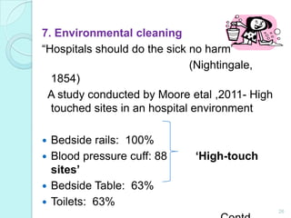 7. Environmental cleaning
“Hospitals should do the sick no harm”
                              (Nightingale,
  1854)
 A study conducted by Moore etal ,2011- High
  touched sites in an hospital environment

 Bedside rails: 100%
 Blood pressure cuff: 88    ‘High-touch
  sites’
 Bedside Table: 63%
 Toilets: 63%
                                               26
 