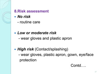 8.Risk assessment
 No risk
  - routine care

   Low or moderate risk
     - wear gloves and plastic apron

   High risk (Contact/splashing)
    - wear gloves, plastic apron, gown, eye/face
     protection
                                   Contd….
                                                   27
 