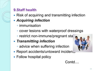 9.Staff health
 Risk of acquiring and transmitting infection
 Acquiring infection
  ◦ immunisation
  ◦ cover lesions with waterproof dressings
  ◦ restrict non-immune/pregnant staff
 Transmitting infection
  ◦ advice when suffering infection
 Report accidents/untoward incidents
 Follow hospital policy
                                 Contd....
                                                 28
 