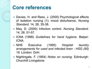 Core references
 Davies, H. and Rees, J. (2000) Psychological effects
  of isolation nursing (1): mood disturbance. Nursing
  Standard. 14, 28, 35-38.
 May, D. (2000) Infection control. Nursing Standard.
  14, 28. 51-57.
 ICNA (1998) Guidelines for hand hygiene. Belper:
  ICNA.
 NHS       Executive    (1995)    Hospital   laundry
  arrangements for used and infected linen - HSG (95)
  18. London: DoH.
 Nightingale, F. (1854) Notes on nursing. Edinburgh:
  Churchill Livingstone
                                                     33
 