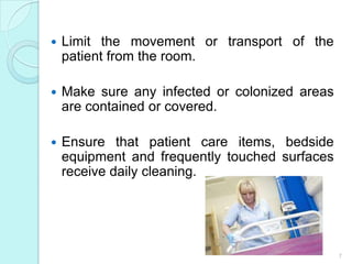    Limit the movement or transport of the
    patient from the room.

   Make sure any infected or colonized areas
    are contained or covered.

   Ensure that patient care items, bedside
    equipment and frequently touched surfaces
    receive daily cleaning.




                                                7
 