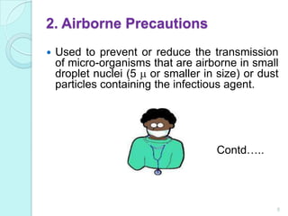 2. Airborne Precautions
   Used to prevent or reduce the transmission
    of micro-organisms that are airborne in small
    droplet nuclei (5 or smaller in size) or dust
    particles containing the infectious agent.




                                    Contd…..




                                                8
 
