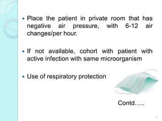    Place the patient in private room that has
    negative air pressure, with 6-12 air
    changes/per hour.

   If not available, cohort with patient with
    active infection with same microorganism

   Use of respiratory protection



                                    Contd…..

                                                 9
 