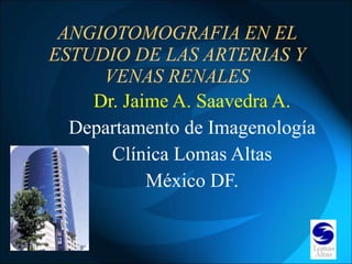 ANGIOTOMOGRAFIA EN EL ESTUDIO DE LAS ARTERIAS Y VENAS RENALES Dr. Jaime A. Saavedra A. Departamento de Imagenología Clínica Lomas Altas México DF. 