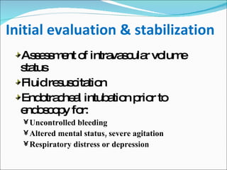 Initial evaluation & stabilization Assessment of intravascular volume status Fluid resuscitation Endotracheal intubation prior to endoscopy for:  Uncontrolled bleeding Altered mental status, severe agitation Respiratory distress or depression 