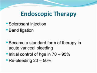 Endoscopic Therapy Sclerosant injection Band ligation Became a standard form of therapy in acute variceal bleeding Initial control of hge in 70 – 95%  Re-bleeding 20 – 50% 