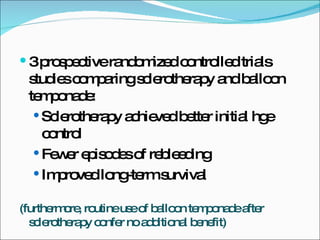 3 prospective randomized controlled trials studies comparing sclerotherapy and balloon temponade: Sclerotherapy achieved better initial hge control Fewer episodes of rebleeding Improved long-term survival (furthermore, routine use of balloon temponade after sclerotherapy confer no additional benefit) 