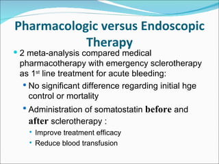 Pharmacologic versus Endoscopic Therapy 2 meta-analysis compared medical pharmacotherapy with emergency sclerotherapy as 1 st  line treatment for acute bleeding: No significant difference regarding initial hge control or mortality Administration of somatostatin  before  and  after  sclerotherapy : Improve treatment efficacy Reduce blood transfusion 