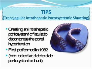 TIPS (Transjagular Intrahepatic Portosystemic Shunting) Creating an intrahepatic portosystemic fistula to decompress the portal hypertension First performed in 1982 (non- selective side to side portosystemic shunt) 