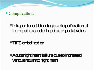 Complications: Intraperitoneal bleeding due to perforation of the hepatic capsule, hepatic, or portal veins TIPS embolization Acute right heart failure due to increased venous return to right heart 