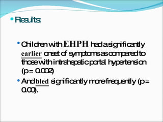 Results: Children with  EHPH  had a significantly  earlier  onset of symptoms as compared to those with intrahepatic portal hypertension (p = 0.002) And  bled  significantly more frequently (p = 0.00). 