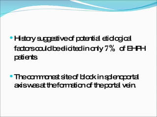 History suggestive of potential etiological factors could be elicited in only  7%  of EHPH patients . The commonest site of block in splenoportal axis was at the formation of the portal vein . 