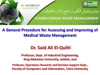 A General Procedure for Assessing and Improving of
           Medical Waste Management

                   Dr. Said Ali El-Quliti
           Professor, Dept. of Industrial Engineering,
            King Abdulaziz University, Jeddah, and
     Professor, Operations Research and Decision Support Dept.,
     Faculty of Computers and Information, Cairo University
 