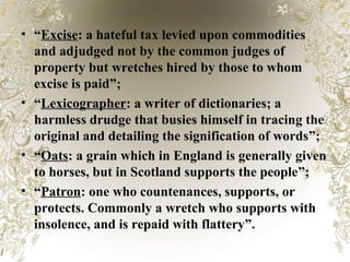 • “Excise: a hateful tax levied upon commodities
and adjudged not by the common judges of
property but wretches hired by those to whom
excise is paid”;
• “Lexicographer: a writer of dictionaries; a
harmless drudge that busies himself in tracing the
original and detailing the signification of words”;
• “Oats: a grain which in England is generally given
to horses, but in Scotland supports the people”;
• “Patron: one who countenances, supports, or
protects. Commonly a wretch who supports with
insolence, and is repaid with flattery”.
 