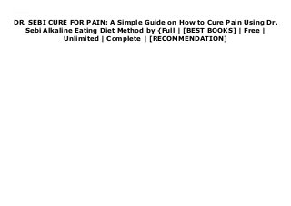 DR. SEBI CURE FOR PAIN: A Simple Guide on How to Cure Pain Using Dr.
Sebi Alkaline Eating Diet Method by {Full | [BEST BOOKS] | Free |
Unlimited | Complete | [RECOMMENDATION]
DR. SEBI CURE FOR PAIN: A Simple Guide on How to Cure Pain Using Dr. Sebi Alkaline Eating Diet Method Ebook Online
 