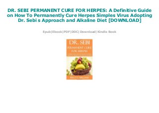 DR. SEBI PERMANENT CURE FOR HERPES: A Definitive Guide
on How To Permanently Cure Herpes Simples Virus Adopting
Dr. Sebi s Approach and Alkaline Diet [DOWNLOAD]
Epub|Ebook|PDF|DOC|Download|Kindle Book
 