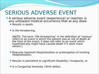 SERIOUS ADVERSE EVENT
A serious adverse event (experience) or reaction is
 any untoward medical occurrence that at any dose:
   Results in death,

   Is life-threatening,

    (NOTE: The term "life-threatening" in the definition of "serious"
    refers to an event in which the patient was at risk of death at
    the time of the event; it does not refer to an event which
    hypothetically might have caused death if it were more
    severe.)

   Requires Inpatient Hospitalization or prolongation of existing
    Hospitalization,

   Results in persistent or significant Disability / Incapacity, or

   Is a Congenital Anomaly / Birth defect.
 