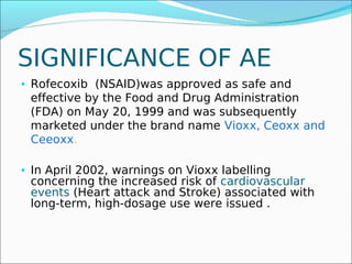 SIGNIFICANCE OF AE
• Rofecoxib (NSAID)was approved as safe and
 effective by the Food and Drug Administration
 (FDA) on May 20, 1999 and was subsequently
 marketed under the brand name Vioxx, Ceoxx and
 Ceeoxx.

• In April 2002, warnings on Vioxx labelling
 concerning the increased risk of cardiovascular
 events (Heart attack and Stroke) associated with
 long-term, high-dosage use were issued .
 