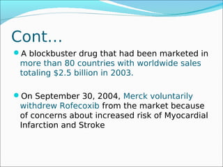 Cont…
A blockbuster drug that had been marketed in
 more than 80 countries with worldwide sales
 totaling $2.5 billion in 2003.

On September 30, 2004, Merck voluntarily
 withdrew Rofecoxib from the market because
 of concerns about increased risk of Myocardial
 Infarction and Stroke
 