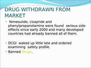 DRUG WITHDRAWN FROM
MARKET
• Nimesulide, cisapride and
 phenylpropanolamine were found serious side
 effects since early 2000 and many developed
 countries had already banned all of them.

• DCGI waked up little late and ordered
  examining safety profile.
• Banned Drugs.
 