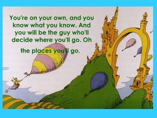 You're on your own, and you know what you know. And you will be the guy who'll decide where you'll go. Oh the places you'll go.   
